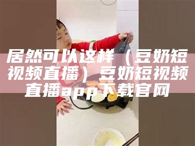 居然可以这样（豆奶短视频直播）豆奶短视频直播app下载官网（豆奶短视频正包）