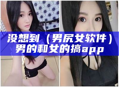 没想到（男尻女软件）男的和女的搞app（男和女的那个app）