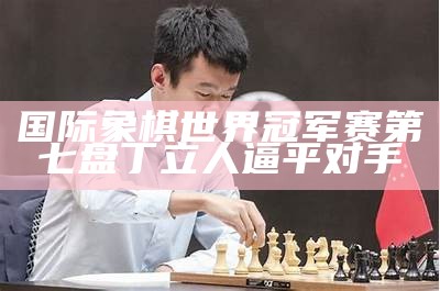 国际象棋世界冠军赛第七盘丁立人逼平对手（国际象棋世界冠军候选人赛）