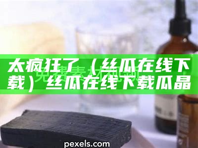 太疯狂了（丝瓜在线下载）丝瓜在线下载瓜晶