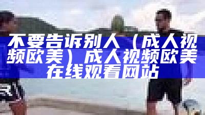 不要告诉别人（成人视频欧美）成人视频欧美 在线观看网站