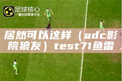 居然可以这样（adc影院狼友）test71鱼雷