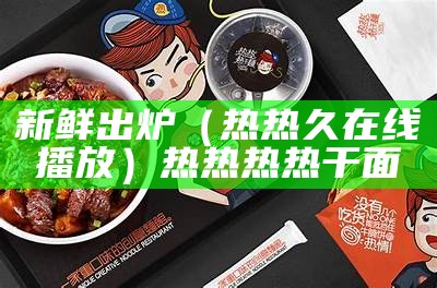 新鲜出炉（热热久在线播放）热热热热干面