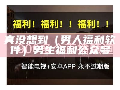 真没想到（男人福利软件）男生福利公众号（男生福利是啥）