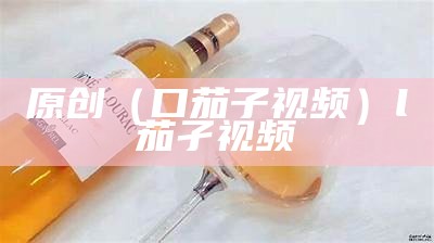 原创（口茄子视频）l茄孑视频（丿茄子视频）