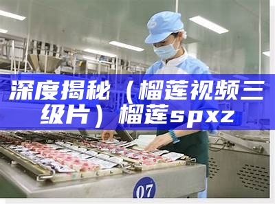 深度揭秘（榴莲视频三级片）榴莲spxz（榴莲视频3x）