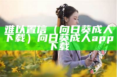 难以置信（向日葵成人下载）向日葵成人 app下载