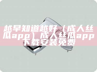 越早知道越好（成人丝瓜app）成人丝瓜app下载安装免费（丝瓜成版人app破解版谱）