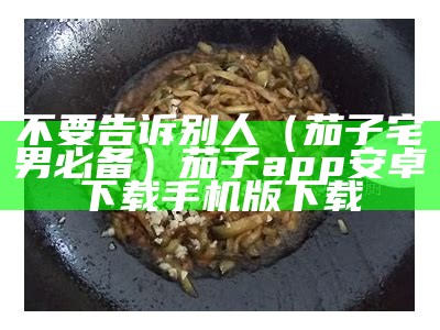 不要告诉别人（茄子宅男必备）茄子app安卓下载手机版下载（茄子app现在用不起了吗）