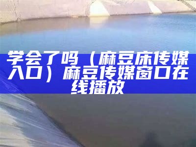 学会了吗（麻豆床传媒入口）麻豆传媒窗口在线播放（怎么进入麻豆传媒官网）