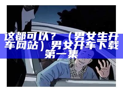 这都可以？（男女生开车网站）男女开车下载第一集（男女开车明场面）