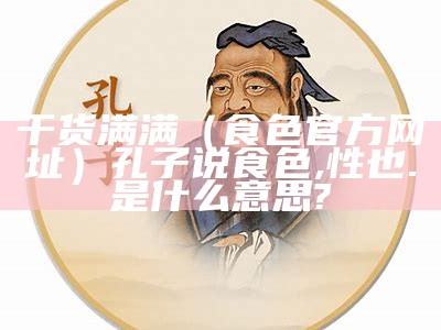 干货满满（食色官方网址）孔子说食色,性也.是什么意思?（食色,性也是何意思?）