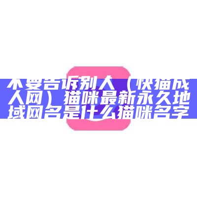 不要告诉别人（快猫成人网）猫咪最新永久地域网名是什么猫咪名字