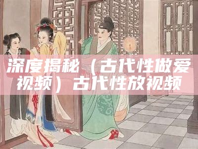 深度揭秘（古代性做爱视频）古代性放视频