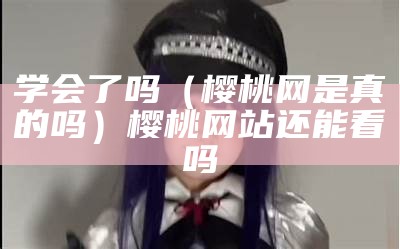 学会了吗（樱桃网是真的吗）樱桃网站还能看吗（樱桃网站怎么没了）