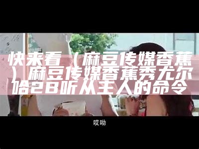 快来看（麻豆传媒香蕉）麻豆传媒香蕉秀 尤尔哈2B听从主人的命令