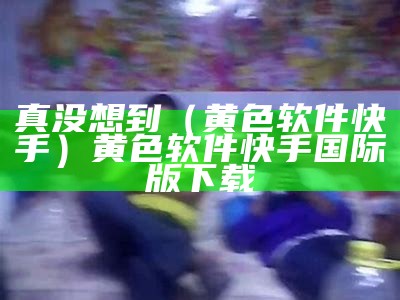 真没想到（黄色软件快手）黄色软件快手国际版下载