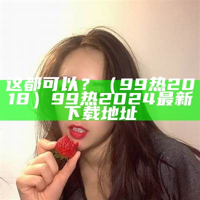 这都可以？（99热2018）99热2024最新下载地址（99re 这里都是）