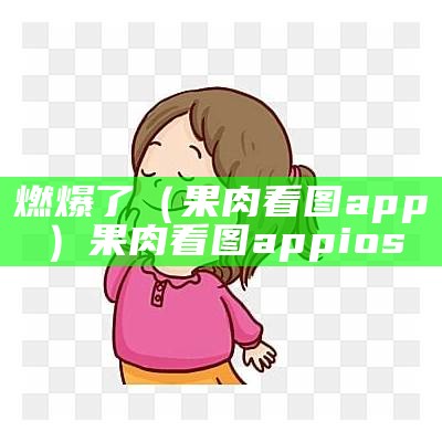 燃爆了（果肉看图app）果肉看图appios（果肉app的特征）