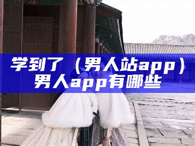 学到了（男人站app）男人app有哪些（男人必下app排行）