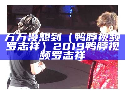 万万没想到（鸭脖视频罗志祥）2019鸭脖视频罗志祥（鸭脖娱视频乐罗志祥代言）