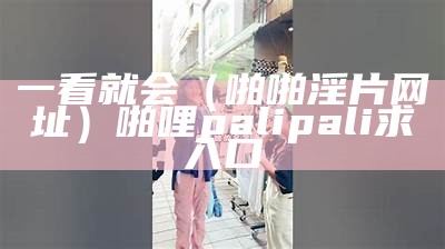 一看就会（啪啪淫片网址）啪哩palipali求入口（求一个palipali的网址）