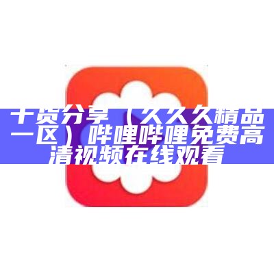 干货分享（久久久精品一区）哔哩哔哩免费高清视频在线观看