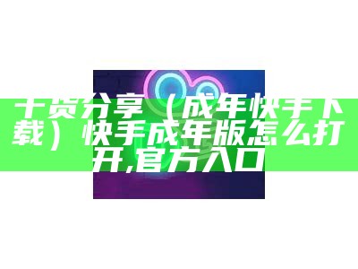 干货分享（成年快手下载）快手成年版怎么打开,官方入口（ks. tips快手成年版）