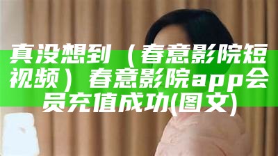 真没想到（春意影院短视频）春意影院app会员充值成功(图文)