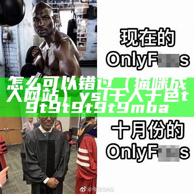 怎么可以错过（猫咪成人网站）ysl千人千色t9t9t9t9t9mba（猫咪人成app下载安卓）