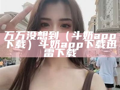 万万没想到（斗奶app下载）斗奶app下载 迅雷下载