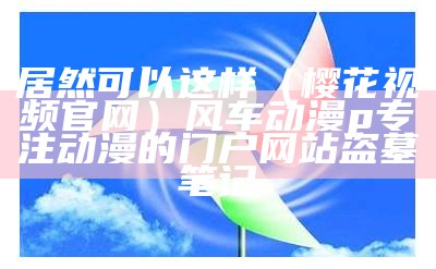 居然可以这样（樱花视频官网）风车动漫p专注动漫的门户网站盗墓笔记