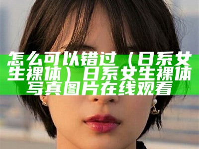 怎么可以错过（日系女生裸体）日系女生裸体写真图片在线观看（日系裸妆画法）