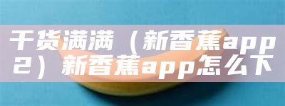 干货满满（新香蕉app2）新香蕉app怎么下（新香蕉官方）