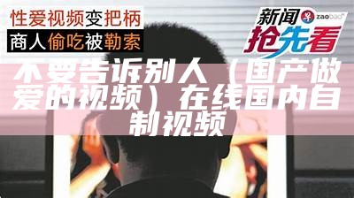 不要告诉别人（国产做爱的视频）在线国内自制视频（自制 国产 视频）