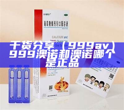 干货分享（999av）999澳诺和澳诺哪个是正品