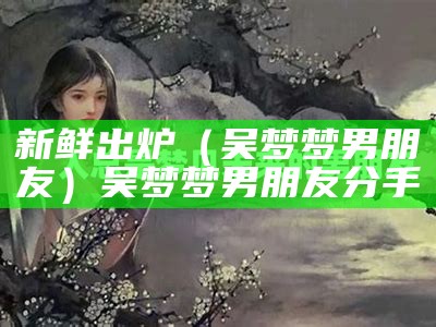 新鲜出炉（吴梦梦男朋友）吴梦梦男朋友分手