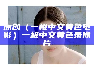 原创（一极中文黄色电影）一极中文黄色录像片