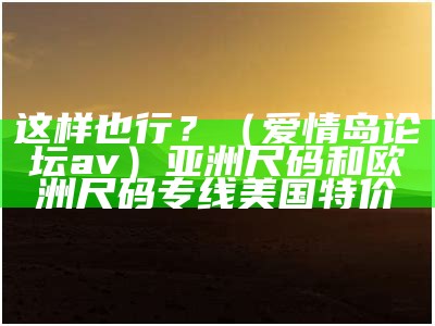 这样也行？（爱情岛论坛av）亚洲尺码和欧洲尺码专线美国特价（爱情岛论坛亚洲高品质品牌）