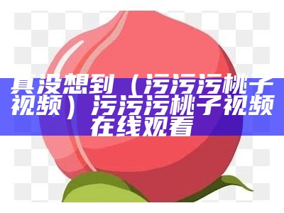 真没想到（污污污桃子视频）污污污桃子视频在线观看