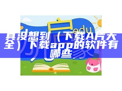 真没想到（下载A片大全）下载app的软件有哪些