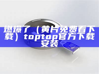 燃爆了（黄片免费看下载）toptop官方下载安装