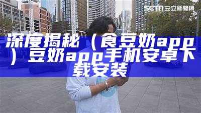 深度揭秘（食豆奶app）豆奶app手机安卓下载安装（豆奶短视频2.2.5最新版下载食色）