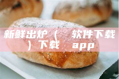 新鲜出炉（肏屄软件下载）下载饤饤app（新鲜出炉啦）