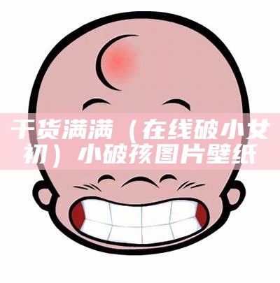 干货满满（在线破小女初）小破孩图片壁纸（小破孩网站）