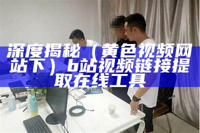 深度揭秘（黄色视频网站下）b站视频链接提取在线工具