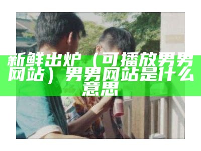 新鲜出炉（可播放男男网站）男男网站是什么意思（男男做在某网站叫什么）