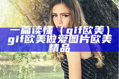 一篇读懂（gif欧美）gif欧美做爱图片欧美精品