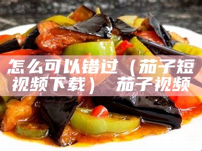 怎么可以错过（茄子短视频下载） 茄子视频