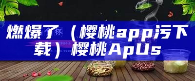 燃爆了（樱桃app污下载）樱桃ApUs